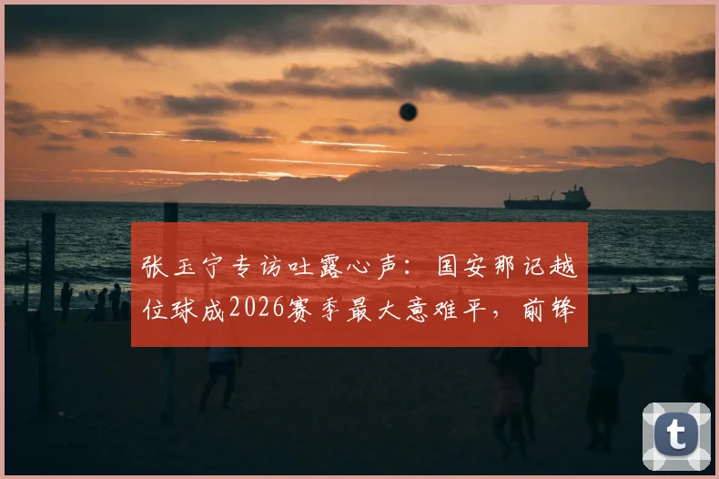 张玉宁专访吐露心声：国安那记越位球成2026赛季最大意难平，前锋视角解析判罚争议