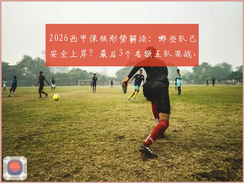 2026西甲保级形势解读：哪些队已安全上岸？最后3个名额五队混战，关键赛程分析