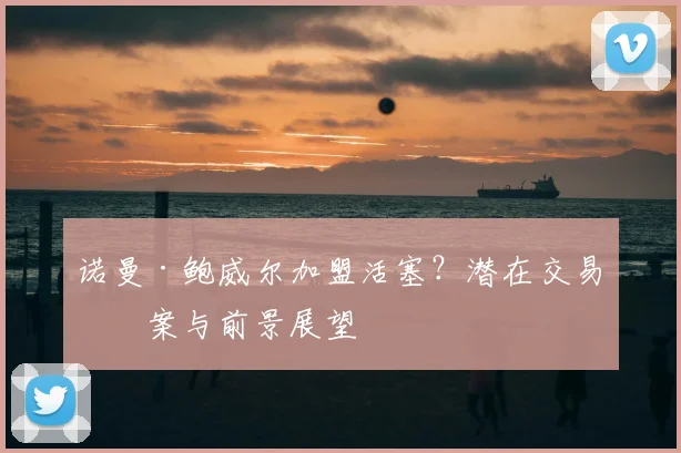 诺曼·鲍威尔加盟活塞？潜在交易方案与前景展望