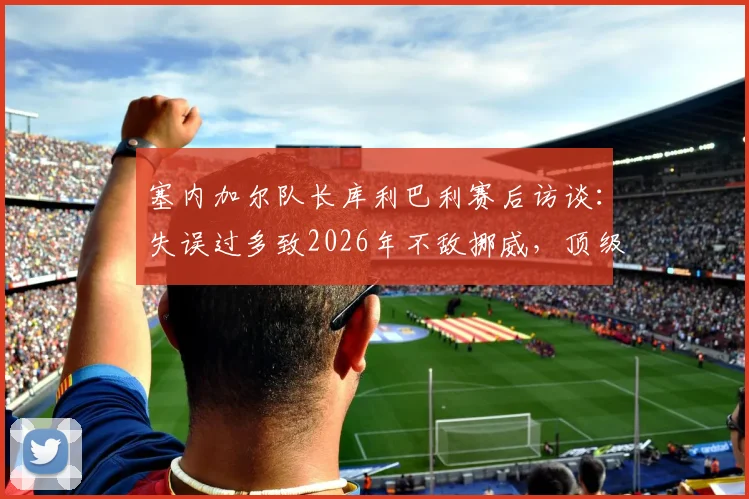 塞内加尔队长库利巴利赛后访谈：失误过多致2026年不敌挪威，顶级对决胜负在于细节把控