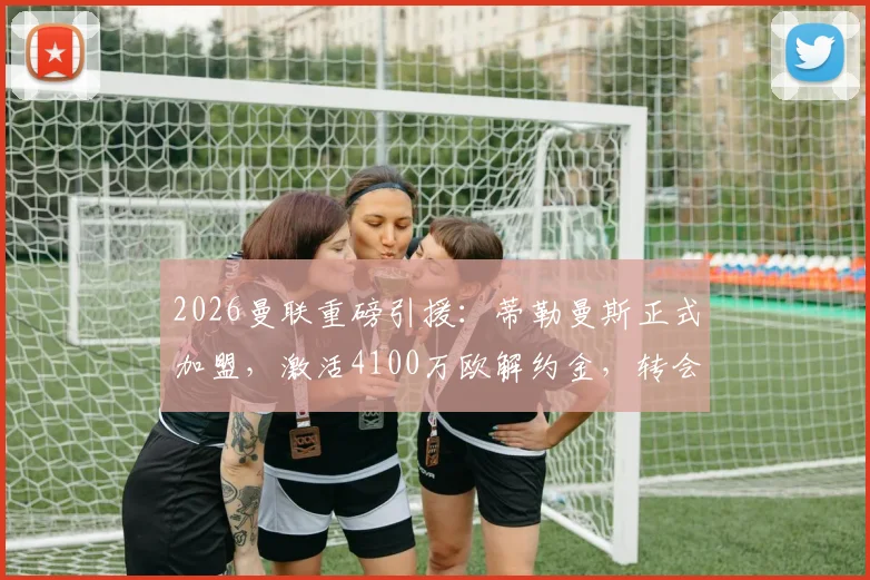 2026曼联重磅引援：蒂勒曼斯正式加盟，激活4100万欧解约金，转会细节与阵容影响全解析
