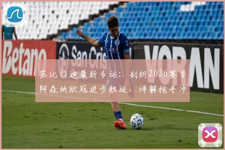 苏比门迪最新专访：剖析2026赛季阿森纳欧冠进步轨迹，详解枪手冲击冠军雄心