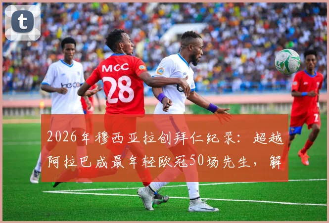2026年穆西亚拉创拜仁纪录:超越阿拉巴成最年轻欧冠50场先生,解析天才中场成长轨迹与未来展望