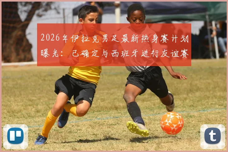 2026年伊拉克男足最新热身赛计划曝光：已确定与西班牙进行友谊赛，同时正与葡萄牙谈判，附国家队近期赛程安排
