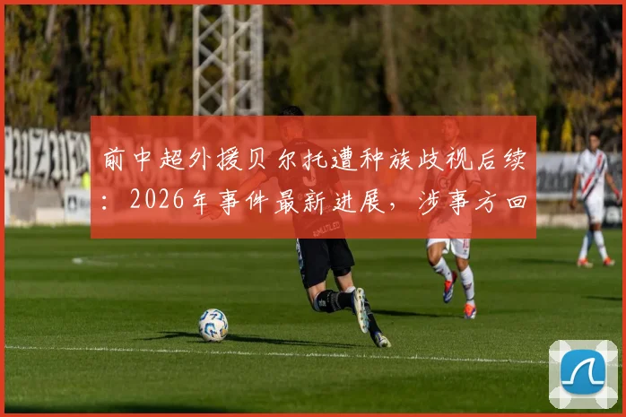 前中超外援贝尔托遭种族歧视后续：2026年事件最新进展，涉事方回应与体坛反种族歧视现状