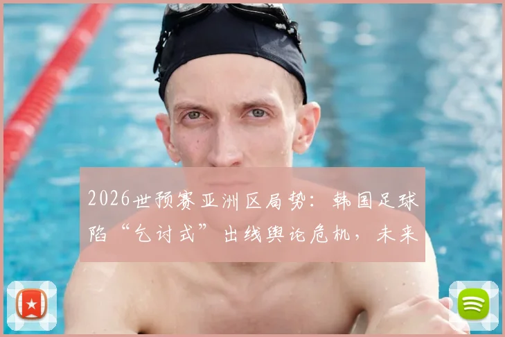 2026世预赛亚洲区局势：韩国足球陷“乞讨式”出线舆论危机，未来前景几何？