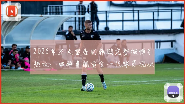 2026年王大雷告别韩鹏完整微博引热议，回顾鲁能黄金一代球员现状与经典搭档瞬间