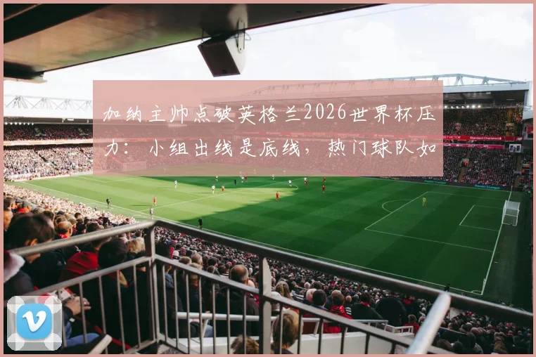 加纳主帅点破英格兰2026世界杯压力：小组出线是底线，热门球队如何应对大赛期望？