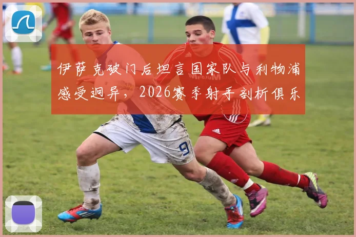 伊萨克破门后坦言国家队与利物浦感受迥异，2026赛季射手剖析俱乐部进球心态