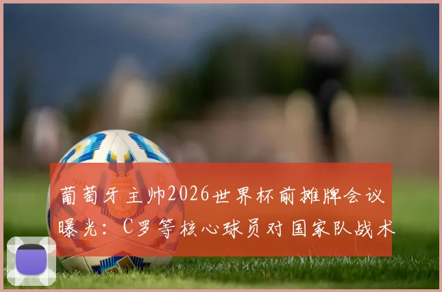 葡萄牙主帅2026世界杯前摊牌会议曝光：C罗等核心球员对国家队战术调整提出关键建议