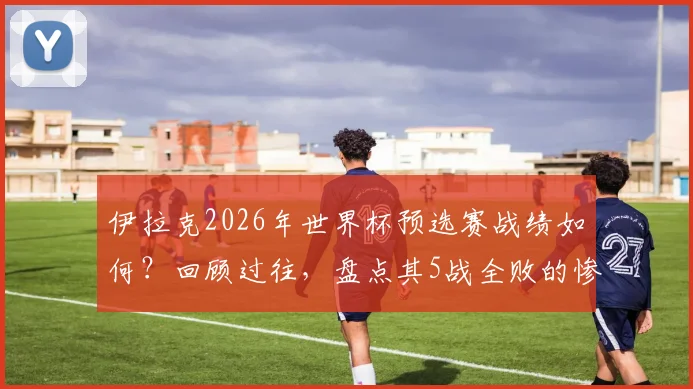 伊拉克2026年世界杯预选赛战绩如何？回顾过往，盘点其5战全败的惨淡表现