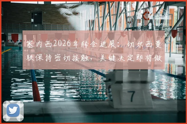 塞内西2026年转会进展：切尔西曼联保持密切接触，关键决定即将做出，球员未来去向分析