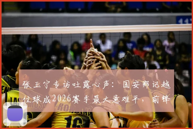 张玉宁专访吐露心声：国安那记越位球成2026赛季最大意难平，前锋视角解析判罚争议