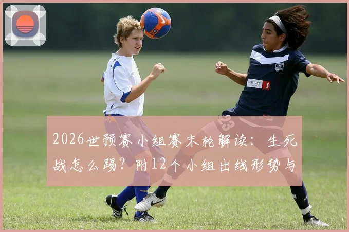 2026世预赛小组赛末轮解读：生死战怎么踢？附12个小组出线形势与晋级规则图解