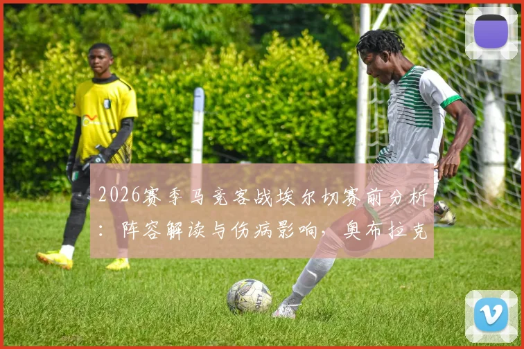 2026赛季马竞客战埃尔切赛前分析：阵容解读与伤病影响，奥布拉克回归首发成关键点