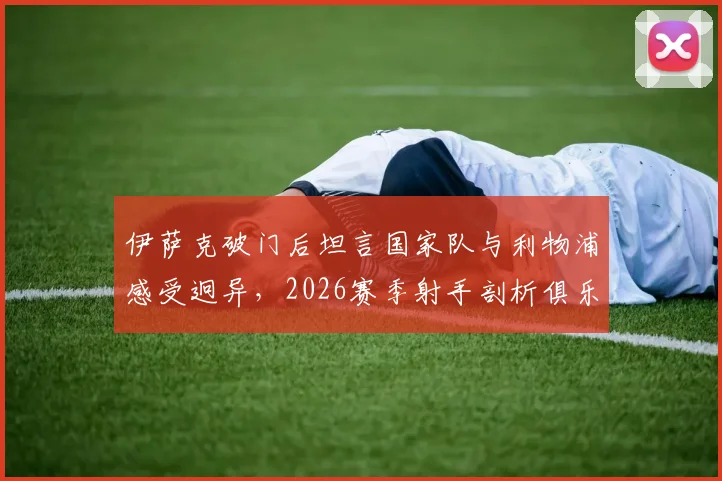 伊萨克破门后坦言国家队与利物浦感受迥异，2026赛季射手剖析俱乐部进球心态