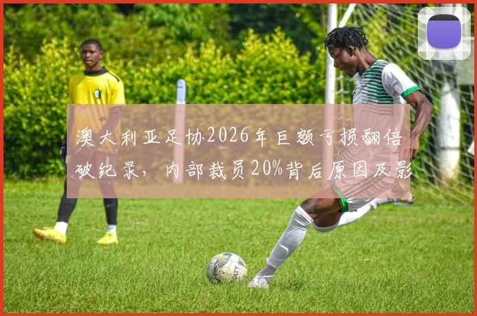 澳大利亚足协2026年巨额亏损翻倍破纪录，内部裁员20%背后原因及影响解读