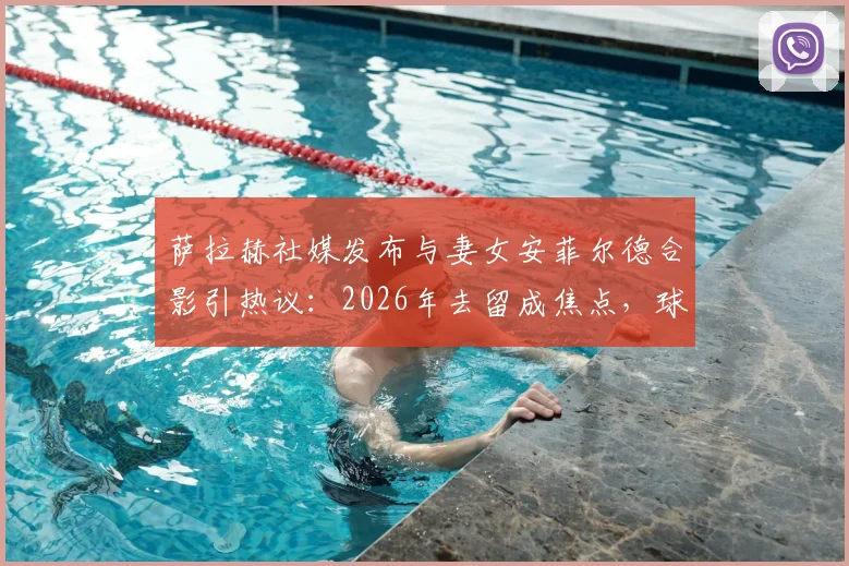 萨拉赫社媒发布与妻女安菲尔德合影引热议：2026年去留成焦点，球迷为何恳求留下？