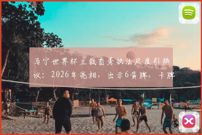 马宁世界杯主裁首秀执法尺度引热议：2026年亮相，出示6黄牌，卡牌大师风格是否适合国际大赛？