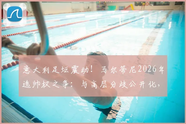 意大利足坛震动！马尔蒂尼2026年选帅权之争：与高层分歧公开化，握不住实权或将挂印而去