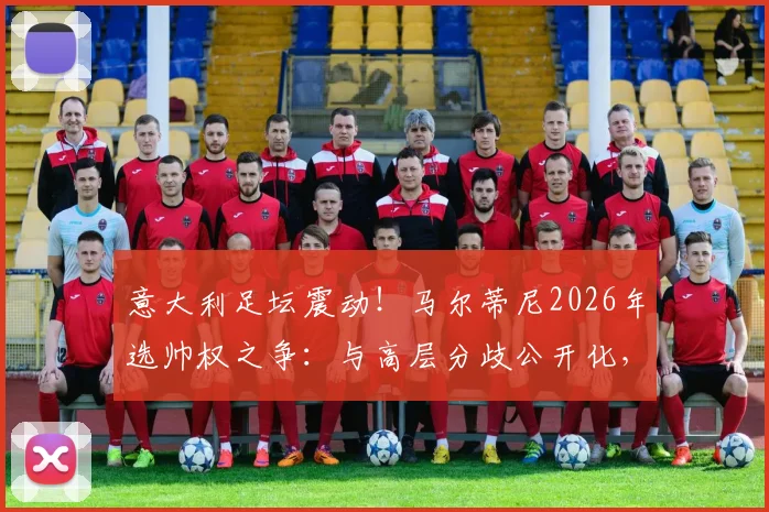 意大利足坛震动！马尔蒂尼2026年选帅权之争：与高层分歧公开化，握不住实权或将挂印而去