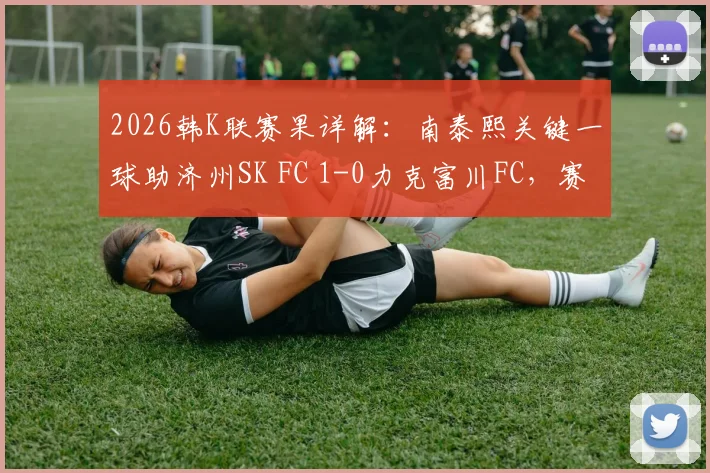 2026韩K联赛果详解：南泰熙关键一球助济州SK FC 1-0力克富川FC，赛后复盘三点制胜关键