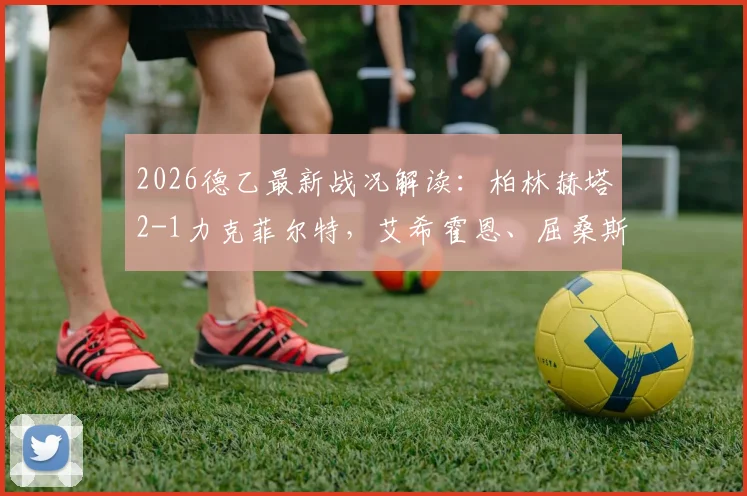 2026德乙最新战况解读：柏林赫塔2-1力克菲尔特，艾希霍恩、屈桑斯关键进球助球队抢分，附赛后积分排名分析
