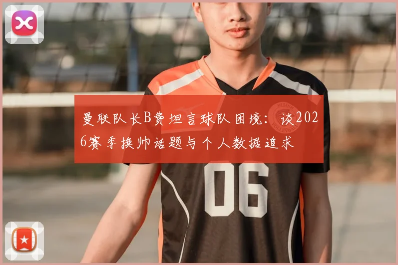 曼联队长B费坦言球队困境：谈2026赛季换帅话题与个人数据追求