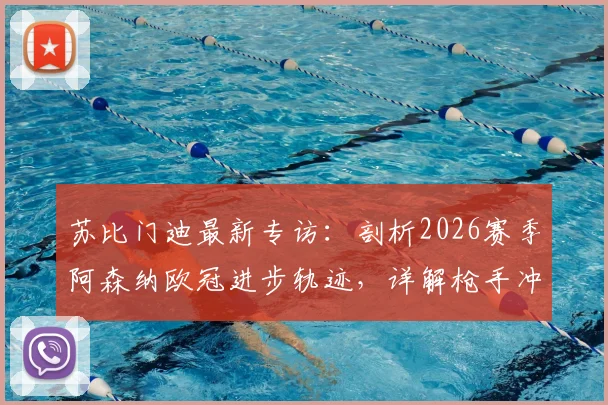苏比门迪最新专访：剖析2026赛季阿森纳欧冠进步轨迹，详解枪手冲击冠军雄心