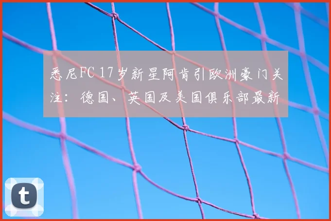 悉尼FC 17岁新星阿肯引欧洲豪门关注：德国、英国及美国俱乐部最新动态与球员深度解析