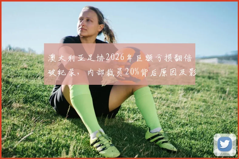 澳大利亚足协2026年巨额亏损翻倍破纪录，内部裁员20%背后原因及影响解读