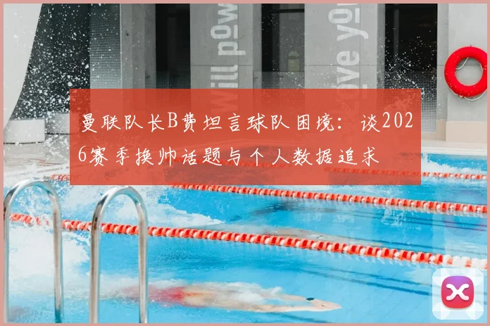 曼联队长B费坦言球队困境：谈2026赛季换帅话题与个人数据追求