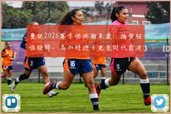 曼联2026赛季伤病潮来袭：梅努轻伤缺阵，乌加特迎卡里克时代首次先发，中场轮换深度面临考验