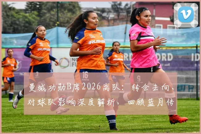 曼城功勋B席2026离队：转会去向、对球队影响深度解析，回顾蓝月传奇岁月与冠军荣誉