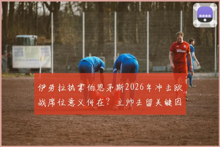 伊劳拉执掌伯恩茅斯2026年冲击欧战席位意义何在？主帅去留关键因素全解析