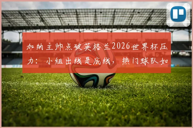 加纳主帅点破英格兰2026世界杯压力：小组出线是底线，热门球队如何应对大赛期望？