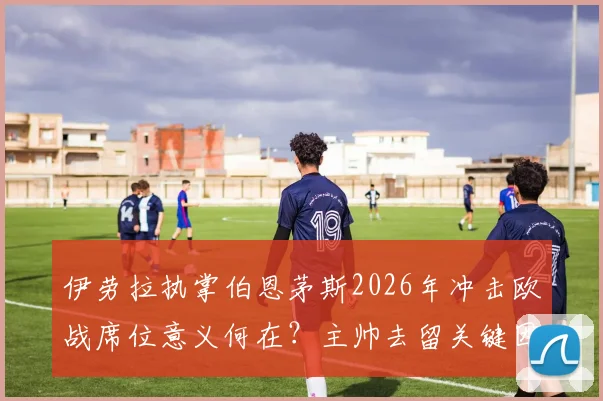 伊劳拉执掌伯恩茅斯2026年冲击欧战席位意义何在？主帅去留关键因素全解析
