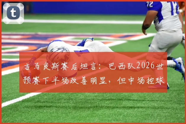 吉马良斯赛后坦言：巴西队2026世预赛下半场改善明显，但中场控球权仍需加强