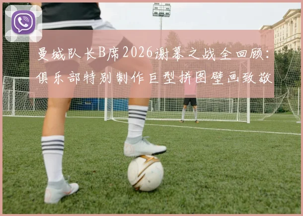 曼城队长B席2026谢幕之战全回顾：俱乐部特别制作巨型拼图壁画致敬传奇，回顾蓝月生涯高光时刻