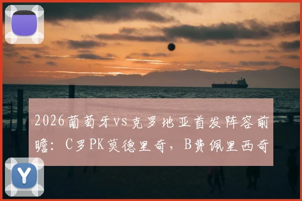 2026葡萄牙vs克罗地亚首发阵容前瞻：C罗PK莫德里奇，B费佩里西奇出战，附交手记录与观看指南