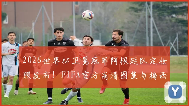 2026世界杯卫冕冠军阿根廷队定妆照发布！FIFA官方高清图集与梅西领衔阵容解读