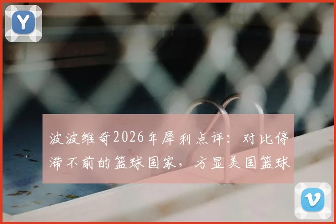 波波维奇2026年犀利点评：对比停滞不前的篮球国家，方显美国篮球体系卓越成就与领先哲学