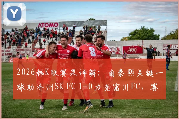 2026韩K联赛果详解：南泰熙关键一球助济州SK FC 1-0力克富川FC，赛后复盘三点制胜关键