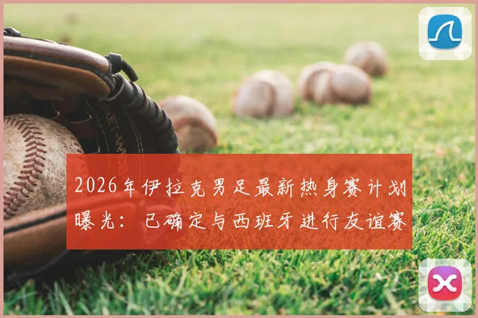 2026年伊拉克男足最新热身赛计划曝光：已确定与西班牙进行友谊赛，同时正与葡萄牙谈判，附国家队近期赛程安排